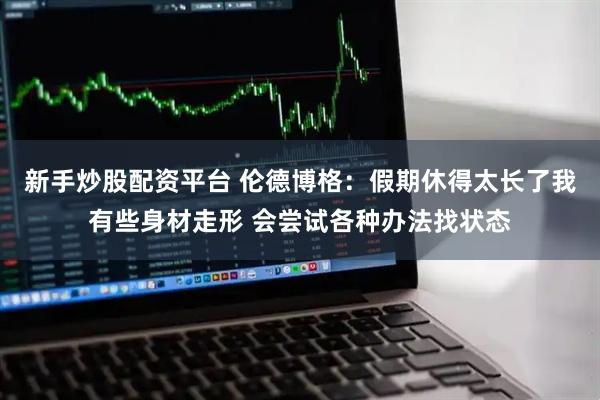新手炒股配资平台 伦德博格：假期休得太长了我有些身材走形 会尝试各种办法找状态