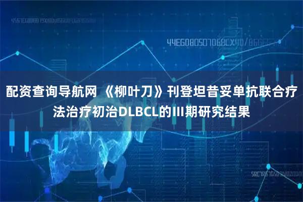 配资查询导航网 《柳叶刀》刊登坦昔妥单抗联合疗法治疗初治DLBCL的Ⅲ期研究结果